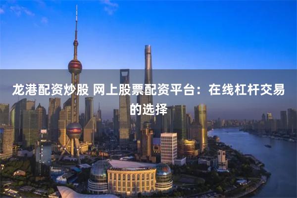 龙港配资炒股 网上股票配资平台：在线杠杆交易的选择