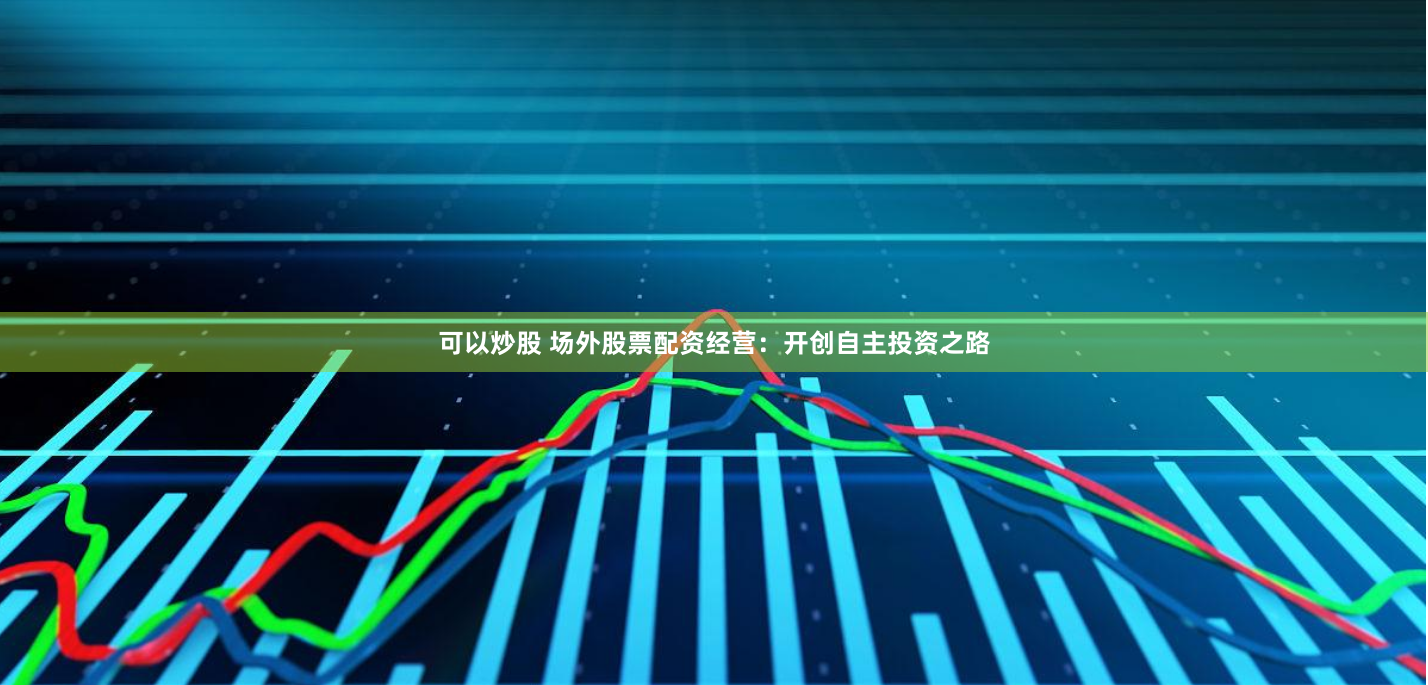 可以炒股 场外股票配资经营：开创自主投资之路