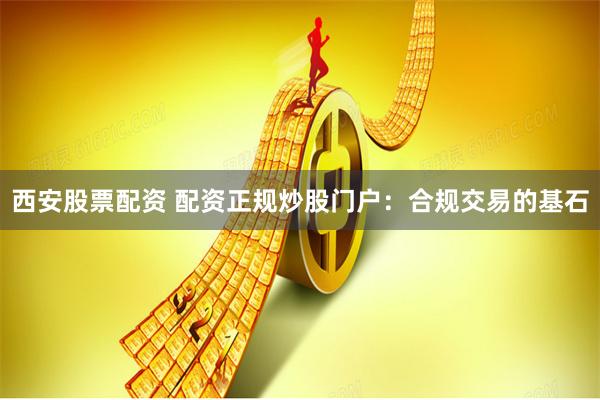 西安股票配资 配资正规炒股门户：合规交易的基石