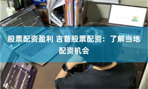 股票配资盈利 吉首股票配资：了解当地配资机会