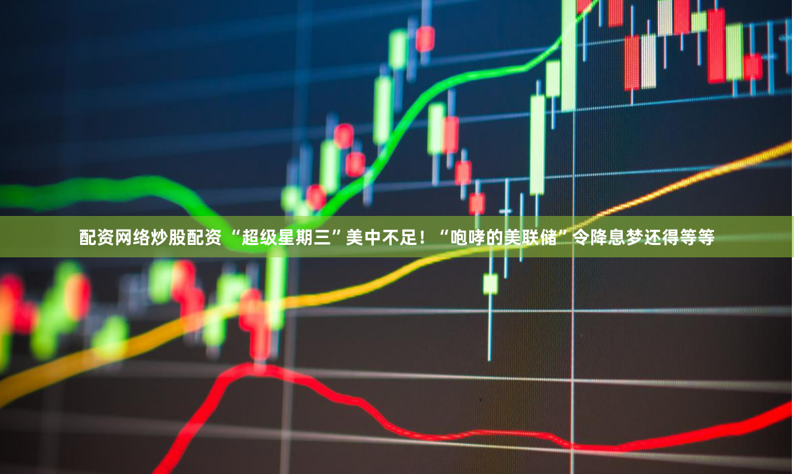 配资网络炒股配资 “超级星期三”美中不足！“咆哮的美联储”令降息梦还得等等