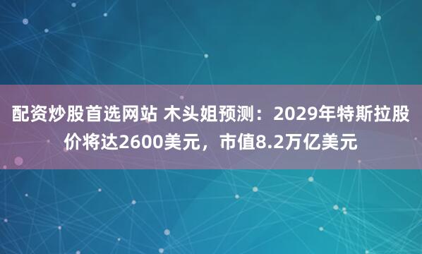 配资炒股首选网站 木头姐预测：2029年特斯拉股价将达2600美元，市值8.2万亿美元