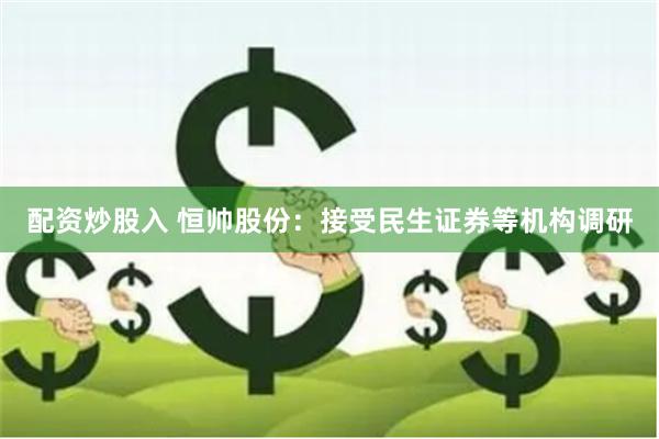 配资炒股入 恒帅股份：接受民生证券等机构调研