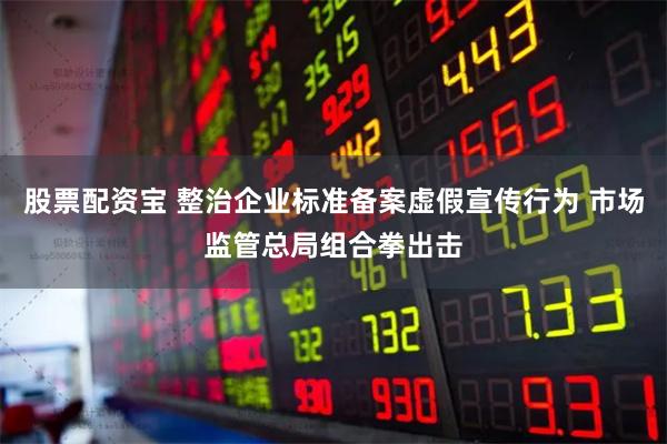 股票配资宝 整治企业标准备案虚假宣传行为 市场监管总局组合拳出击