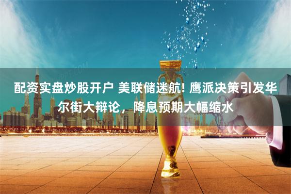 配资实盘炒股开户 美联储迷航! 鹰派决策引发华尔街大辩论，降息预期大幅缩水