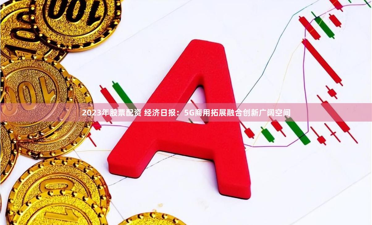 2023年股票配资 经济日报：5G商用拓展融合创新广阔空间