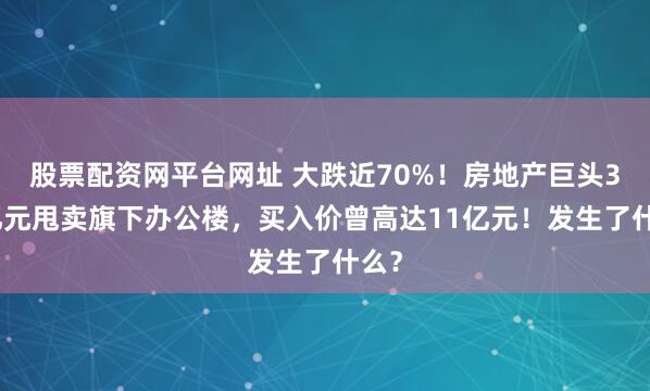 股票配资网平台网址 大跌近70%！房地产巨头3.6亿元甩卖旗下办公楼，买入价曾高达11亿元！发生了什么？
