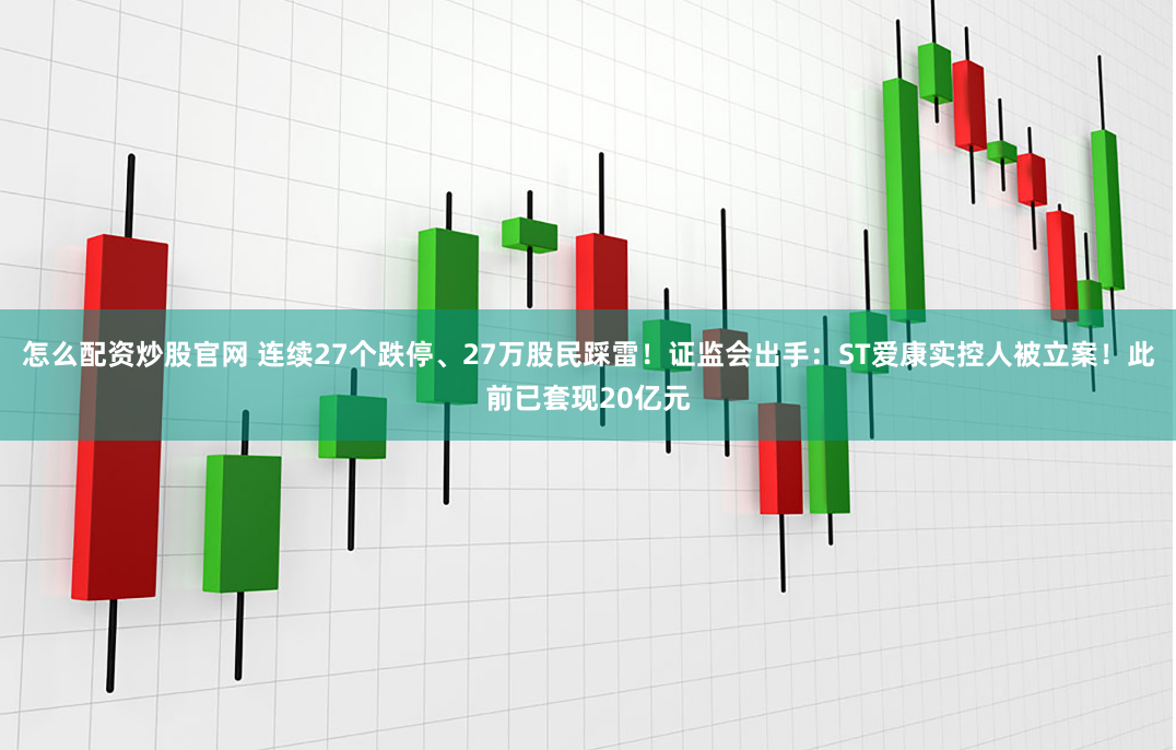 怎么配资炒股官网 连续27个跌停、27万股民踩雷！证监会出手：ST爱康实控人被立案！此前已套现20亿元