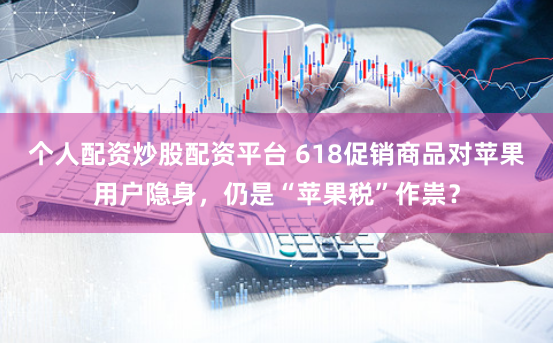 个人配资炒股配资平台 618促销商品对苹果用户隐身，仍是“苹果税”作祟？