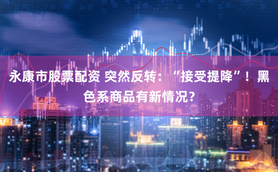 永康市股票配资 突然反转：“接受提降”！黑色系商品有新情况？
