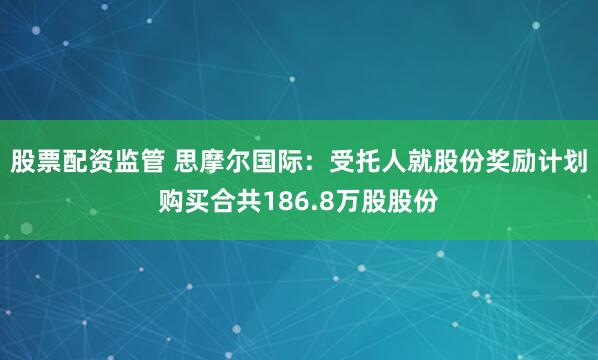 股票配资监管 思摩尔国际：受托人就股份奖励计划购买合共186.8万股股份