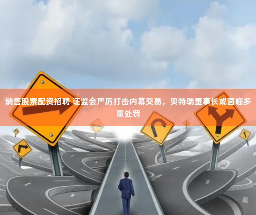 销售股票配资招聘 证监会严厉打击内幕交易，贝特瑞董事长或面临多重处罚