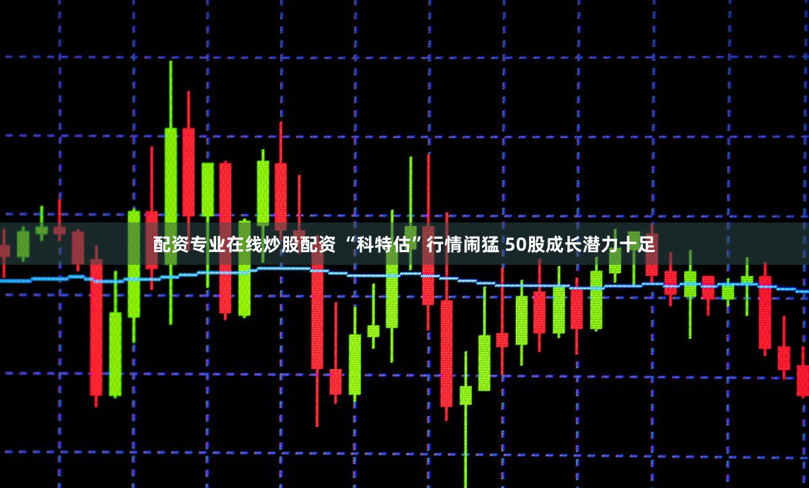 配资专业在线炒股配资 “科特估”行情闹猛 50股成长潜力十足