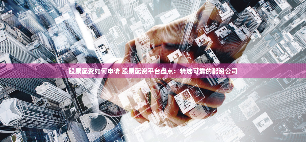 股票配资如何申请 股票配资平台盘点:精选可靠的配资公司