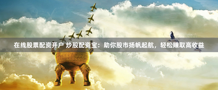 在线股票配资开户 炒股配资宝：助你股市扬帆起航，轻松赚取高收益