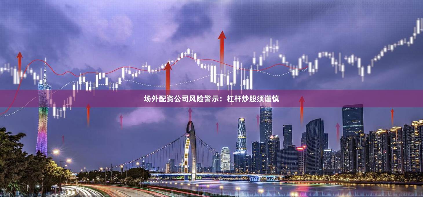 场外配资公司风险警示：杠杆炒股须谨慎