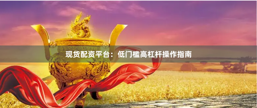 现货配资平台：低门槛高杠杆操作指南