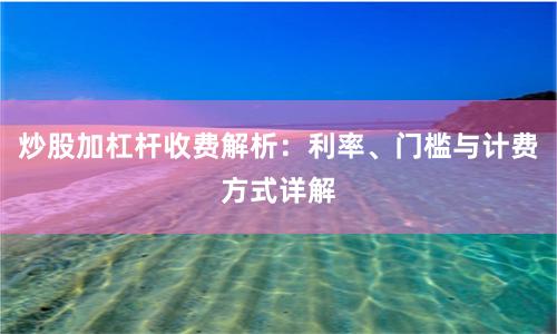 炒股加杠杆收费解析：利率、门槛与计费方式详解